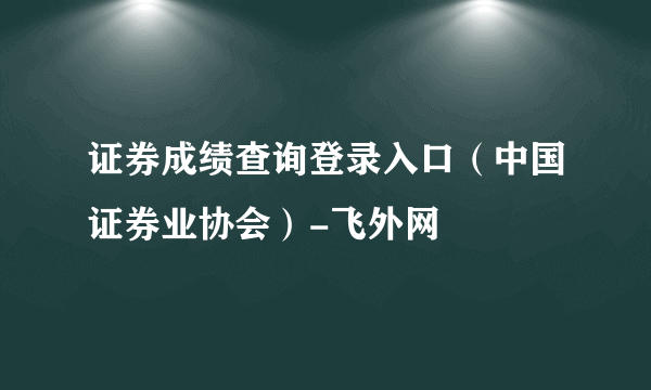 证券成绩查询登录入口（中国证券业协会）-飞外网