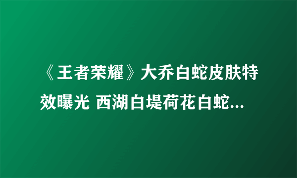 《王者荣耀》大乔白蛇皮肤特效曝光 西湖白堤荷花白蛇皆在其中