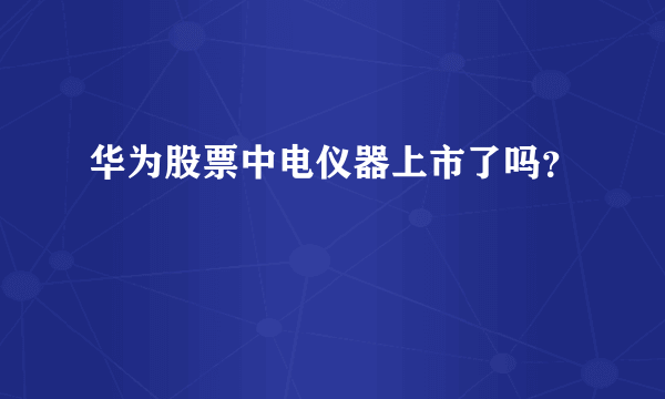 华为股票中电仪器上市了吗？