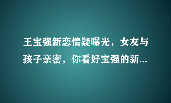 王宝强新恋情疑曝光，女友与孩子亲密，你看好宝强的新恋情吗？