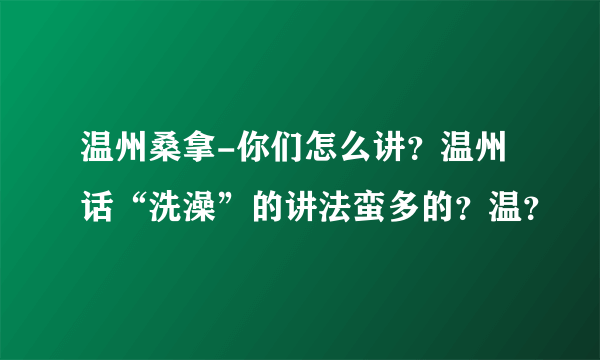 温州桑拿-你们怎么讲？温州话“洗澡”的讲法蛮多的？温？