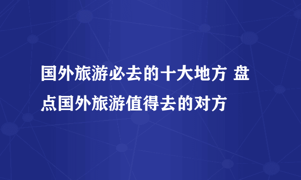 国外旅游必去的十大地方 盘点国外旅游值得去的对方