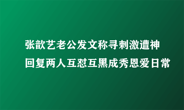 张歆艺老公发文称寻刺激遭神回复两人互怼互黑成秀恩爱日常