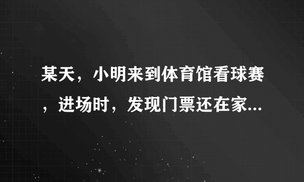 某天，小明来到体育馆看球赛，进场时，发现门票还在家里，此时离比赛开始还有25分钟，于是立即步行回家取？