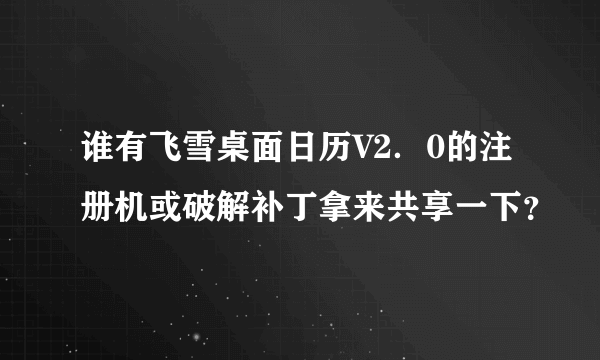 谁有飞雪桌面日历V2．0的注册机或破解补丁拿来共享一下？