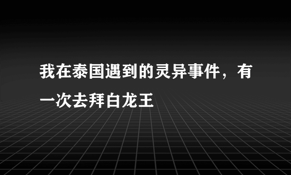 我在泰国遇到的灵异事件，有一次去拜白龙王