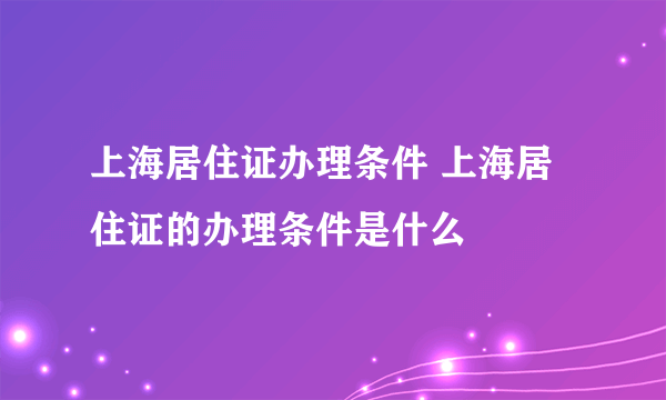 上海居住证办理条件 上海居住证的办理条件是什么