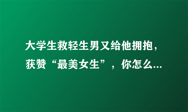 大学生救轻生男又给他拥抱，获赞“最美女生”，你怎么看这件事？