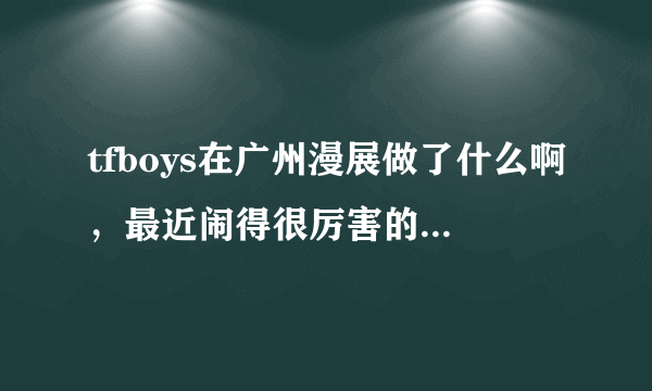 tfboys在广州漫展做了什么啊，最近闹得很厉害的样子。直接说实话就行了，我不是四叶草？