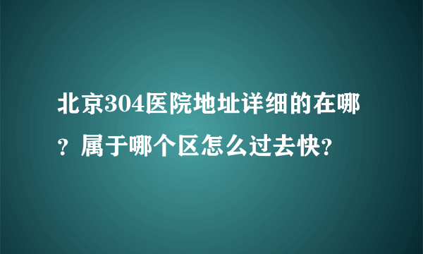 北京304医院地址详细的在哪？属于哪个区怎么过去快？