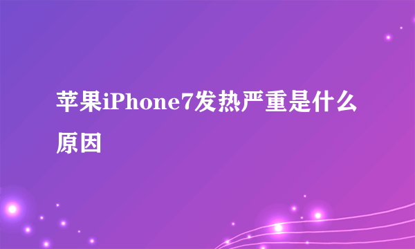 苹果iPhone7发热严重是什么原因