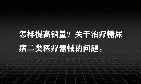 怎样提高销量？关于治疗糖尿病二类医疗器械的问题。