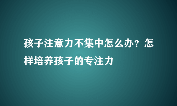 孩子注意力不集中怎么办？怎样培养孩子的专注力 