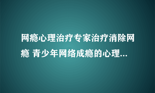 网瘾心理治疗专家治疗消除网瘾 青少年网络成瘾的心理原因分析