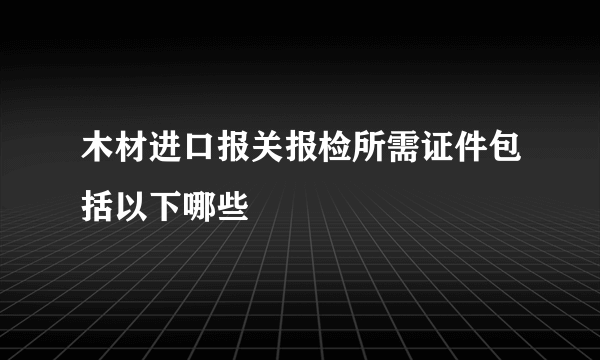 木材进口报关报检所需证件包括以下哪些