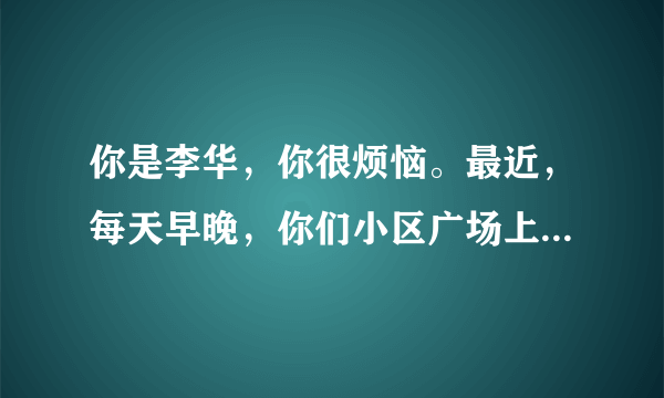 你是李华，你很烦恼。最近，每天早晚，你们小区广场上都有很多人在跳广场舞，持续时间长且噪音大，给你和小区里其他人带来了很多的不便……请你给小区委员会领导写封信，反映现象及其导致的不便（要求涉及生活、学习和工作等方面）并提出合理建议。注意：1、词数120左右；2、短文的开头和结尾已给出，不计入总词数。参考词汇： 广场舞 square dance 组织者organizers