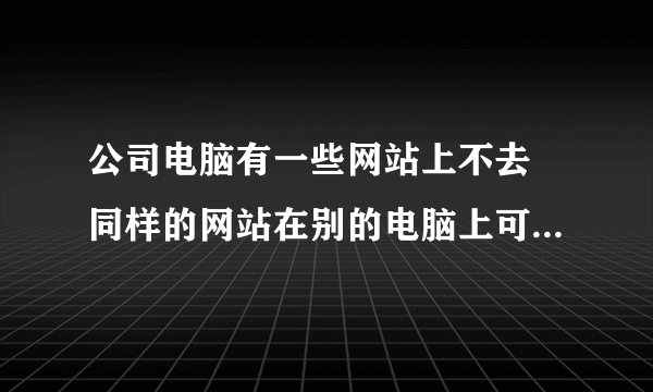 公司电脑有一些网站上不去 同样的网站在别的电脑上可以上去 是怎么回事啊 这个事情急需解决 谢谢啊