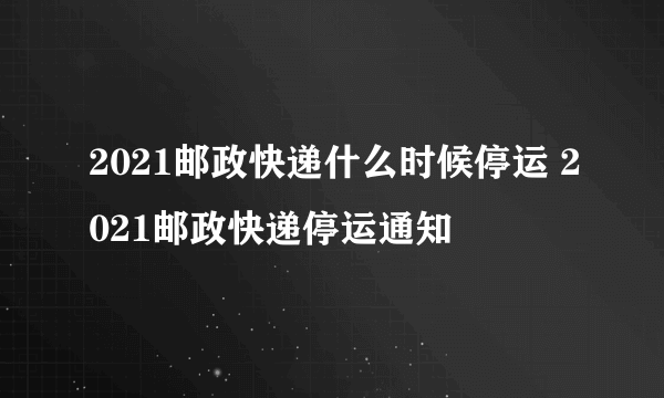 2021邮政快递什么时候停运 2021邮政快递停运通知