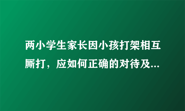 两小学生家长因小孩打架相互厮打，应如何正确的对待及处理校园暴力？