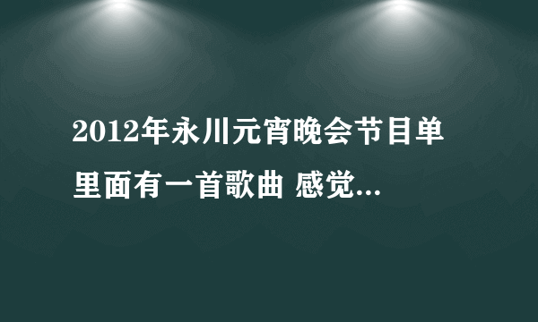 2012年永川元宵晚会节目单 里面有一首歌曲 感觉好听 不知道是什么歌 求解答节目？