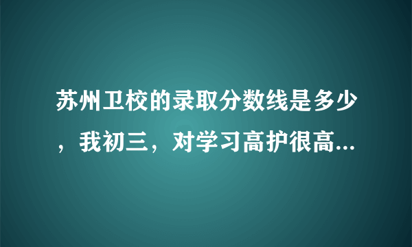 苏州卫校的录取分数线是多少，我初三，对学习高护很高兴趣，也很喜欢。想读大专护理。很急！谢谢！