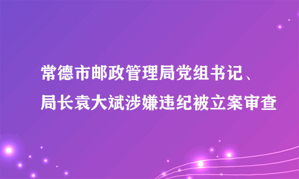 常德市邮政管理局党组书记、局长袁大斌涉嫌违纪被立案审查