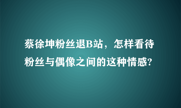 蔡徐坤粉丝退B站，怎样看待粉丝与偶像之间的这种情感?