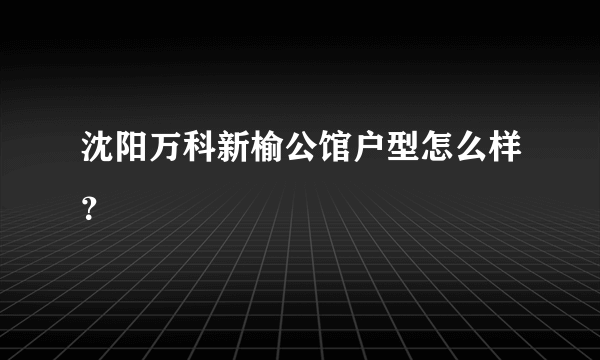 沈阳万科新榆公馆户型怎么样？