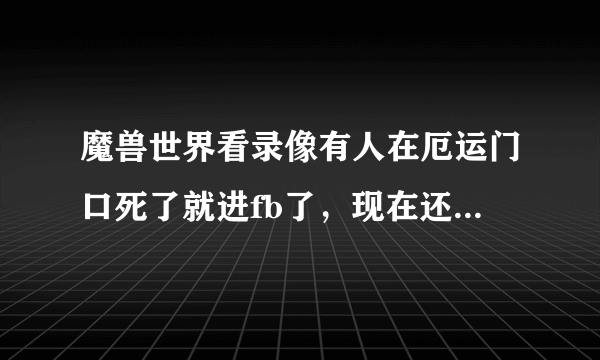 魔兽世界看录像有人在厄运门口死了就进fb了，现在还能用吗？