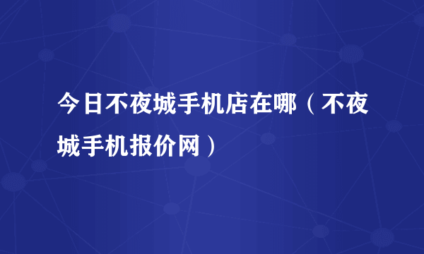 今日不夜城手机店在哪（不夜城手机报价网）