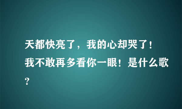 天都快亮了，我的心却哭了！我不敢再多看你一眼！是什么歌？