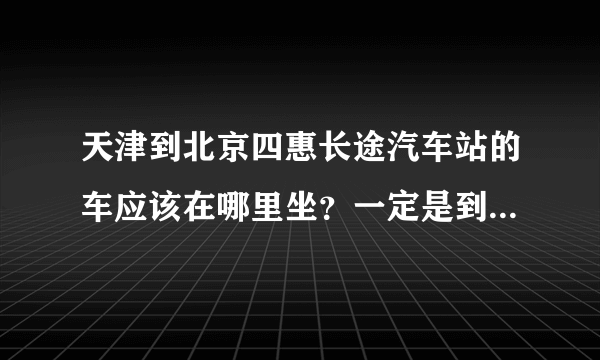 天津到北京四惠长途汽车站的车应该在哪里坐？一定是到北京四惠的！票价是多少？