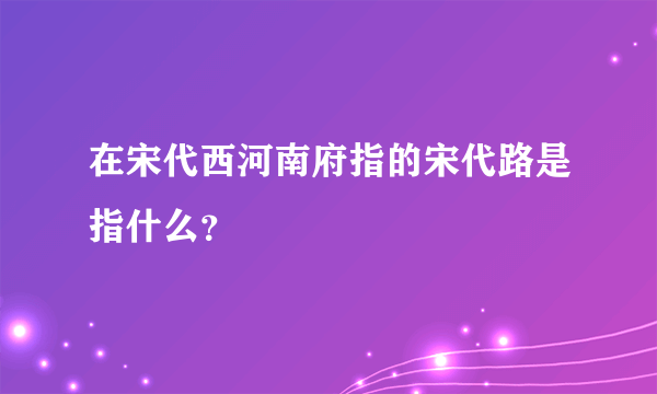 在宋代西河南府指的宋代路是指什么？