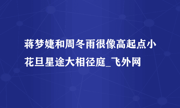 蒋梦婕和周冬雨很像高起点小花旦星途大相径庭_飞外网