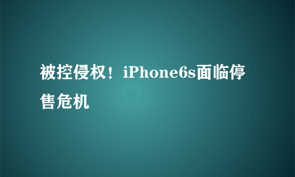 被控侵权！iPhone6s面临停售危机