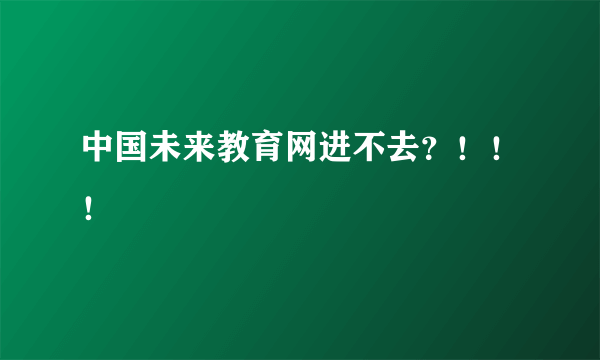 中国未来教育网进不去？！！！