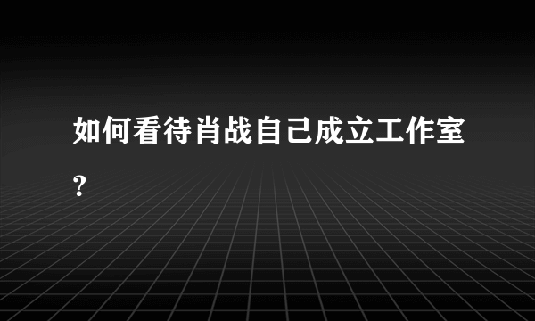 如何看待肖战自己成立工作室？