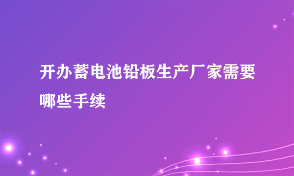 开办蓄电池铅板生产厂家需要哪些手续