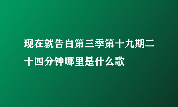 现在就告白第三季第十九期二十四分钟哪里是什么歌