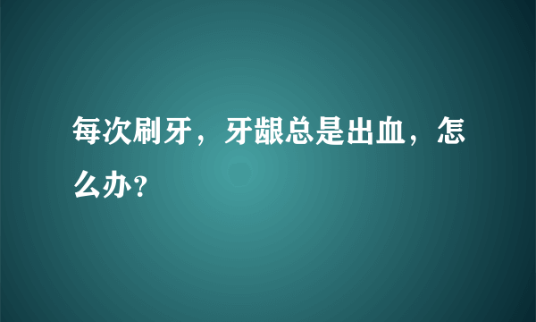 每次刷牙，牙龈总是出血，怎么办？