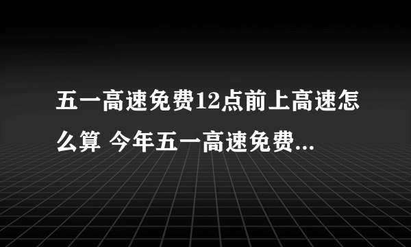 五一高速免费12点前上高速怎么算 今年五一高速免费是什么时候开始