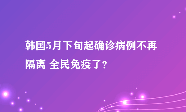 韩国5月下旬起确诊病例不再隔离 全民免疫了？