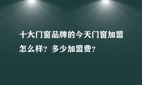 十大门窗品牌的今天门窗加盟怎么样？多少加盟费？