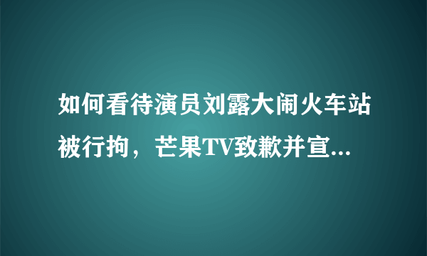 如何看待演员刘露大闹火车站被行拘，芒果TV致歉并宣布解约？