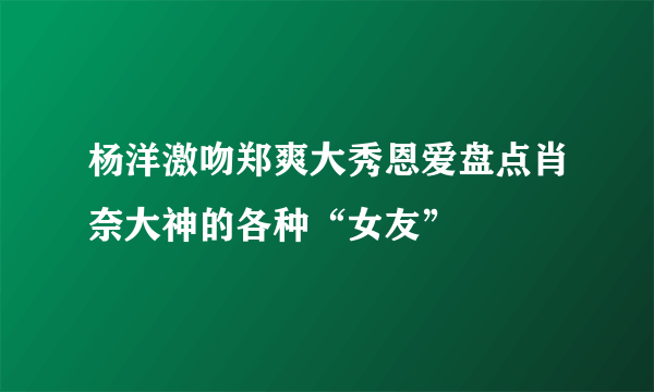 杨洋激吻郑爽大秀恩爱盘点肖奈大神的各种“女友”