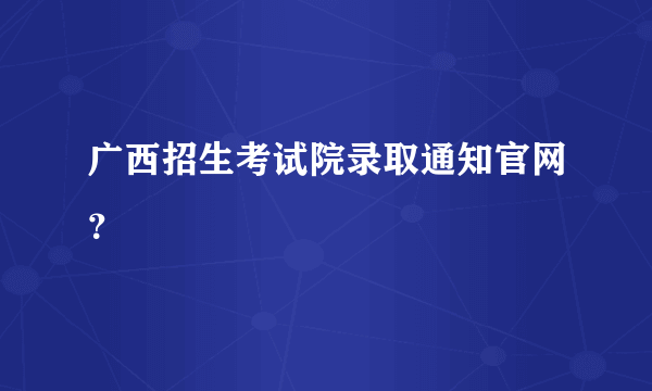 广西招生考试院录取通知官网？