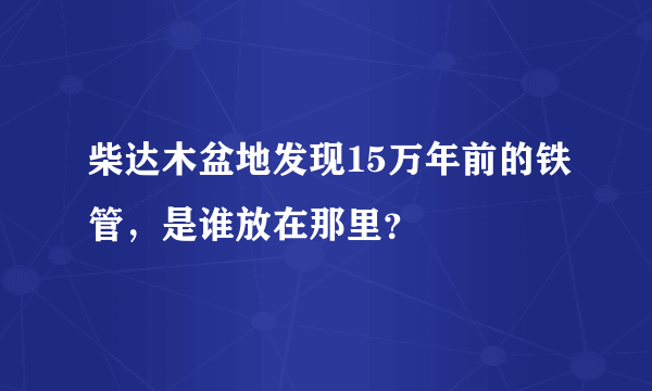 柴达木盆地发现15万年前的铁管，是谁放在那里？