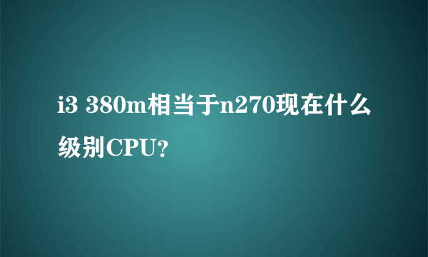 i3 380m相当于n270现在什么级别CPU？