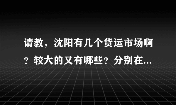 请教，沈阳有几个货运市场啊？较大的又有哪些？分别在什么地方啊？