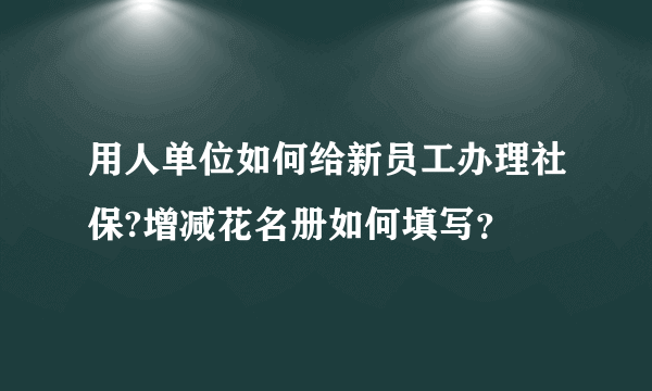 用人单位如何给新员工办理社保?增减花名册如何填写？